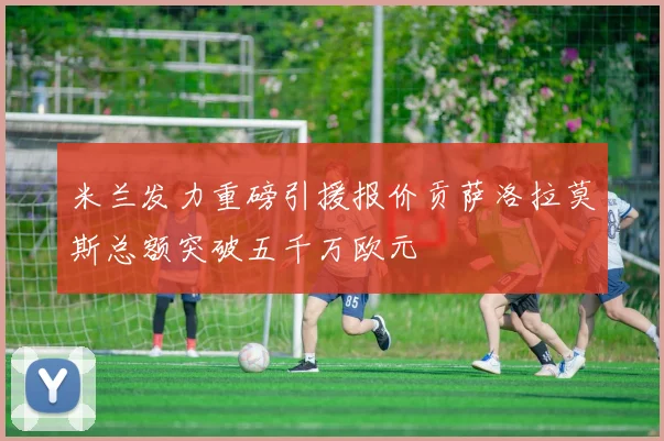 米兰发力重磅引援报价贡萨洛拉莫斯总额突破五千万欧元