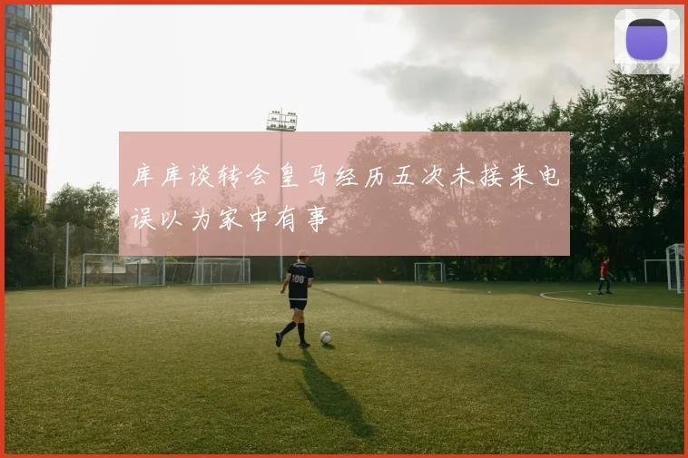 库库谈转会皇马经历五次未接来电误以为家中有事