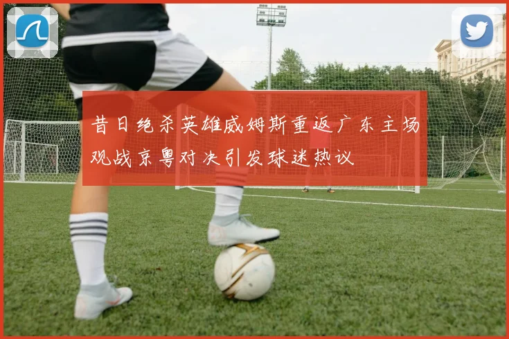 昔日绝杀英雄威姆斯重返广东主场观战京粤对决引发球迷热议