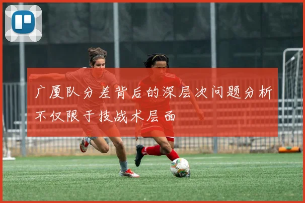 广厦队分差背后的深层次问题分析不仅限于技战术层面