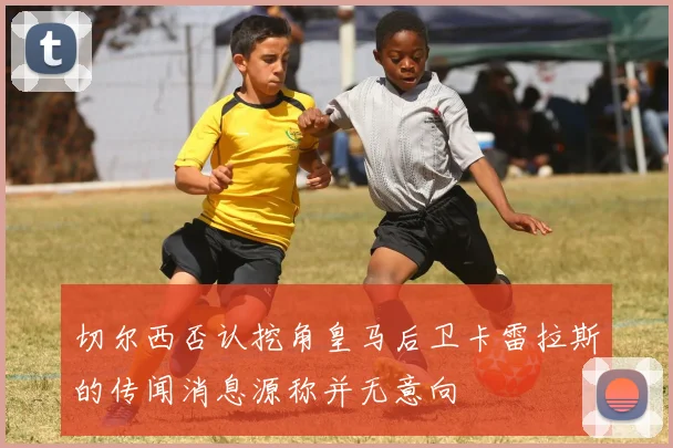 切尔西否认挖角皇马后卫卡雷拉斯的传闻消息源称并无意向