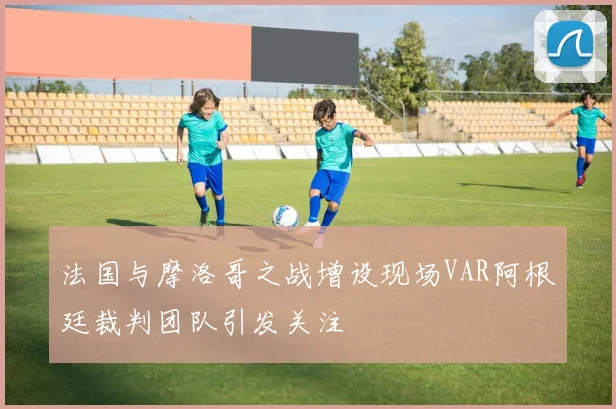 法国与摩洛哥之战增设现场VAR阿根廷裁判团队引发关注
