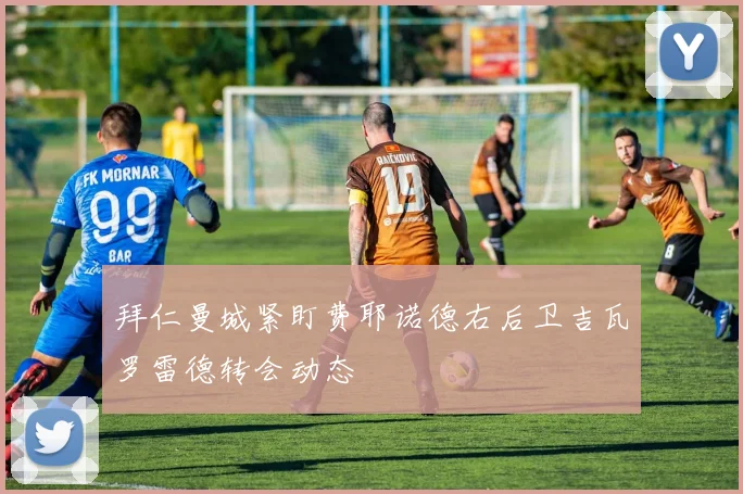 拜仁曼城紧盯费耶诺德右后卫吉瓦罗雷德转会动态