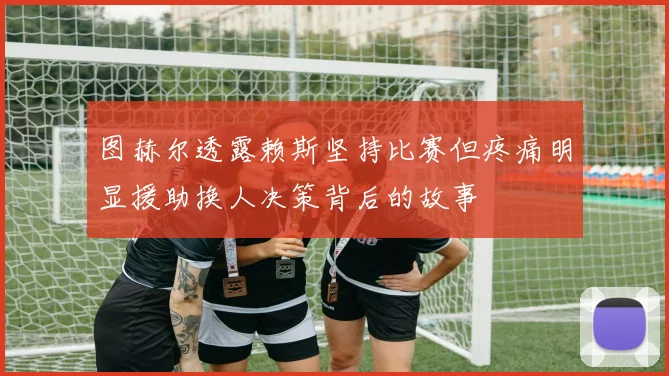 图赫尔透露赖斯坚持比赛但疼痛明显援助换人决策背后的故事