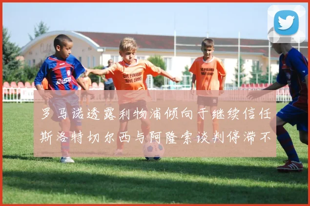 罗马诺透露利物浦倾向于继续信任斯洛特切尔西与阿隆索谈判停滞不前